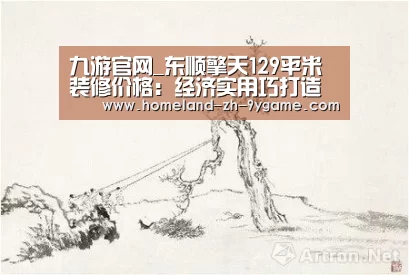 九游官网_东顺擎天129平米装修价格:经济实用巧打造(图1) 九游游戏中心